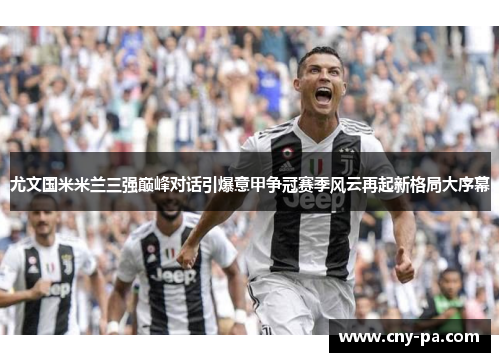 尤文国米米兰三强巅峰对话引爆意甲争冠赛季风云再起新格局大序幕