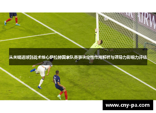 从关键进球到战术核心萨拉赫国家队赛事决定性作用解析与领导力影响力评估