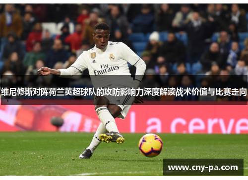 维尼修斯对阵荷兰英超球队的攻防影响力深度解读战术价值与比赛走向