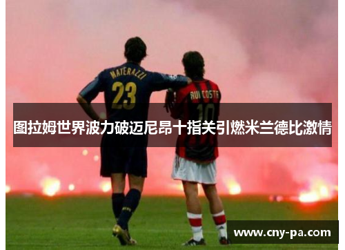 图拉姆世界波力破迈尼昂十指关引燃米兰德比激情 图拉姆世界波力破迈尼昂十指关引燃米兰德比激情
