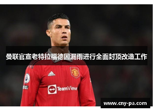 曼联官宣老特拉福德因漏雨进行全面封顶改造工作