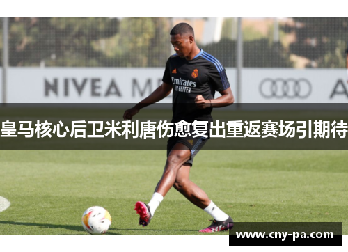 皇马核心后卫米利唐伤愈复出重返赛场引期待