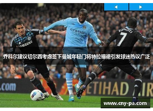 乔科尔建议切尔西考虑签下曼城年轻门将特拉福德引发球迷热议广泛