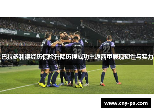 巴拉多利德经历惊险升降历程成功重返西甲展现韧性与实力