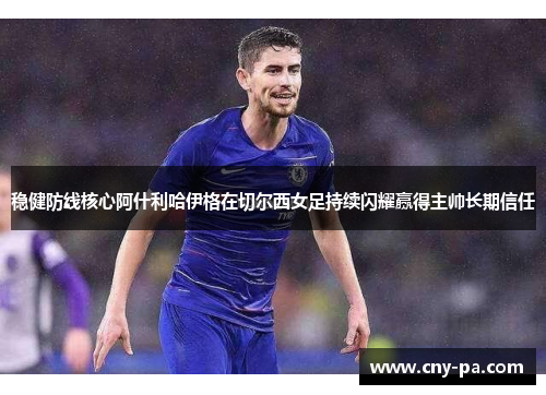 稳健防线核心阿什利哈伊格在切尔西女足持续闪耀赢得主帅长期信任