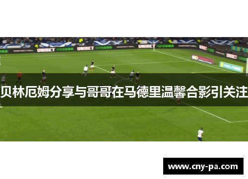 贝林厄姆分享与哥哥在马德里温馨合影引关注