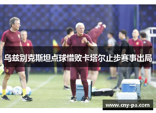乌兹别克斯坦点球惜败卡塔尔止步赛事出局 乌兹别克斯坦点球惜败卡塔尔止步赛事出局