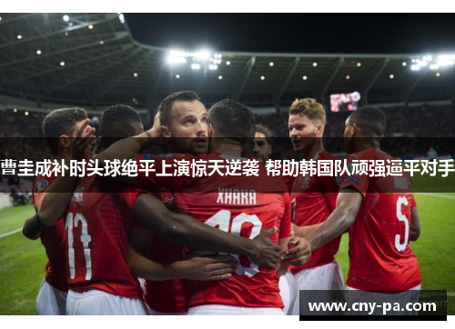 曹圭成补时头球绝平上演惊天逆袭 帮助韩国队顽强逼平对手 曹圭成补时头球绝平上演惊天逆袭 帮助韩国队顽强逼平对手
