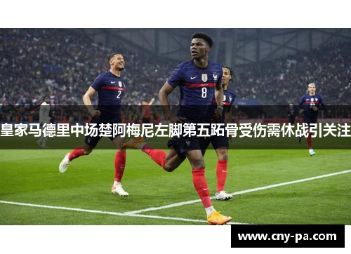 皇家马德里中场楚阿梅尼左脚第五跖骨受伤需休战引关注 皇家马德里中场楚阿梅尼左脚第五跖骨受伤需休战引关注